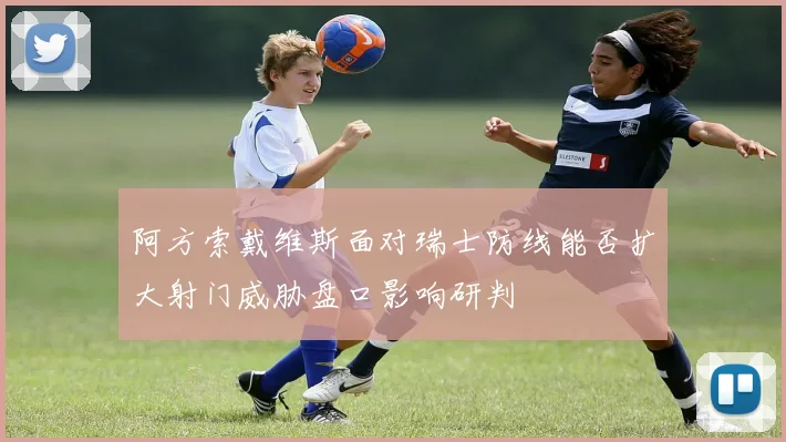 阿方索戴维斯面对瑞士防线能否扩大射门威胁盘口影响研判