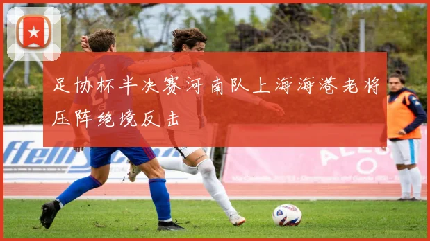 足协杯半决赛河南队上海海港老将压阵绝境反击