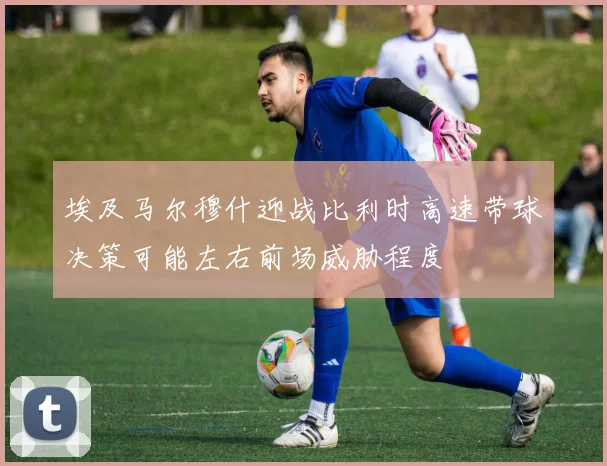 埃及马尔穆什迎战比利时高速带球决策可能左右前场威胁程度