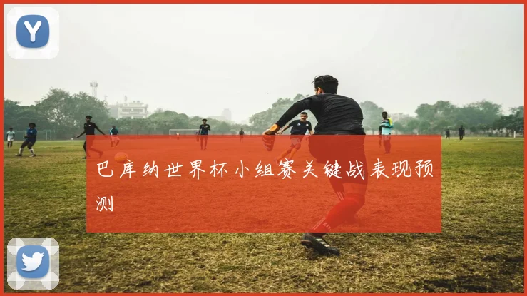 巴库纳世界杯小组赛关键战表现预测